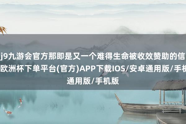 j9九游会官方那即是又一个难得生命被收效赞助的信号-欧洲杯下单平台(官方)APP下载IOS/安卓通用版/手机版