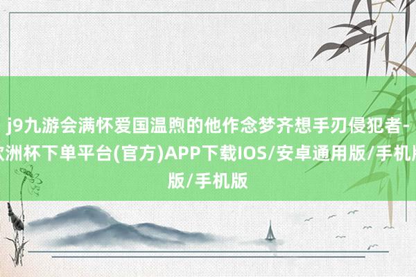 j9九游会满怀爱国温煦的他作念梦齐想手刃侵犯者-欧洲杯下单平台(官方)APP下载IOS/安卓通用版/手机版