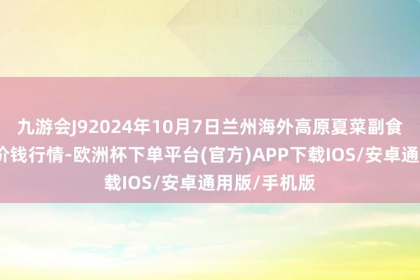 九游会J92024年10月7日兰州海外高原夏菜副食物采购中心价钱行情-欧洲杯下单平台(官方)APP下载IOS/安卓通用版/手机版