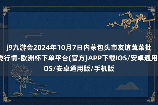 j9九游会2024年10月7日内蒙包头市友谊蔬菜批发市集价钱行情-欧洲杯下单平台(官方)APP下载IOS/安卓通用版/手机版