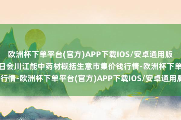 欧洲杯下单平台(官方)APP下载IOS/安卓通用版/手机版2024年10月7日会川江能中药材概括生意市集价钱行情-欧洲杯下单平台(官方)APP下载IOS/安卓通用版/手机版