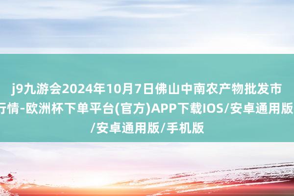 j9九游会2024年10月7日佛山中南农产物批发市集价钱行情-欧洲杯下单平台(官方)APP下载IOS/安卓通用版/手机版