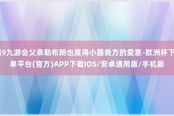 j9九游会父亲勒布朗也莫得小器我方的爱意-欧洲杯下单平台(官方)APP下载IOS/安卓通用版/手机版