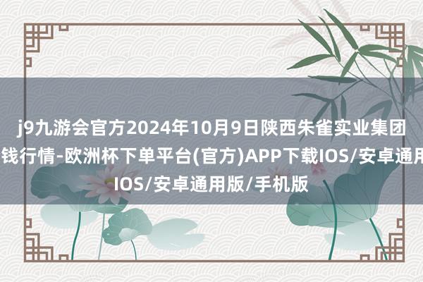 j9九游会官方2024年10月9日陕西朱雀实业集团有限公司价钱行情-欧洲杯下单平台(官方)APP下载IOS/安卓通用版/手机版