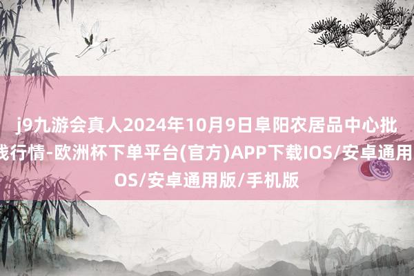 j9九游会真人2024年10月9日阜阳农居品中心批发市集价钱行情-欧洲杯下单平台(官方)APP下载IOS/安卓通用版/手机版