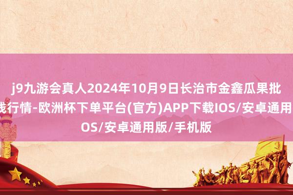 j9九游会真人2024年10月9日长治市金鑫瓜果批发商场价钱行情-欧洲杯下单平台(官方)APP下载IOS/安卓通用版/手机版