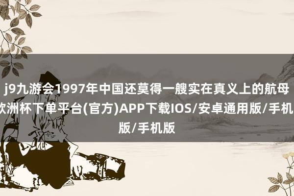 j9九游会1997年中国还莫得一艘实在真义上的航母-欧洲杯下单平台(官方)APP下载IOS/安卓通用版/手机版