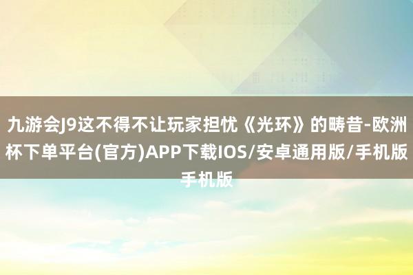 九游会J9这不得不让玩家担忧《光环》的畴昔-欧洲杯下单平台(官方)APP下载IOS/安卓通用版/手机版