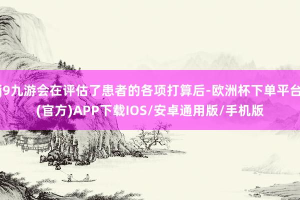 j9九游会在评估了患者的各项打算后-欧洲杯下单平台(官方)APP下载IOS/安卓通用版/手机版