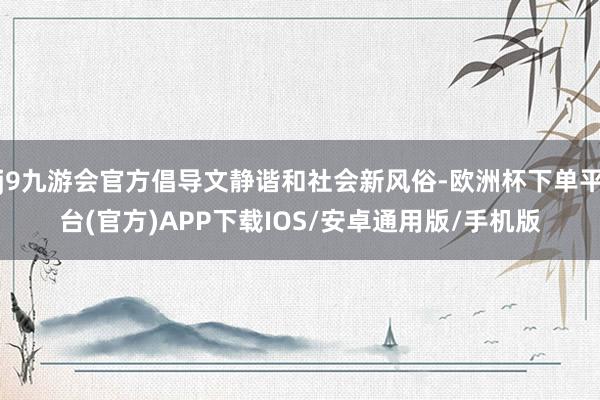 j9九游会官方倡导文静谐和社会新风俗-欧洲杯下单平台(官方)APP下载IOS/安卓通用版/手机版