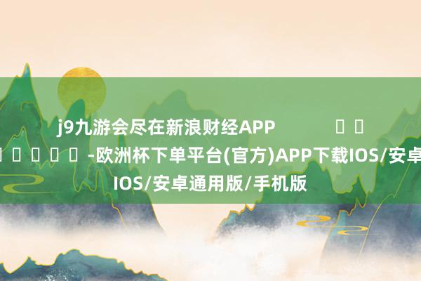 j9九游会尽在新浪财经APP            													-欧洲杯下单平台(官方)APP下载IOS/安卓通用版/手机版