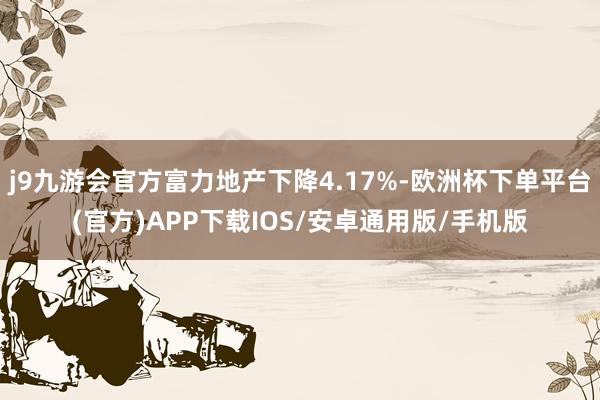 j9九游会官方富力地产下降4.17%-欧洲杯下单平台(官方)APP下载IOS/安卓通用版/手机版