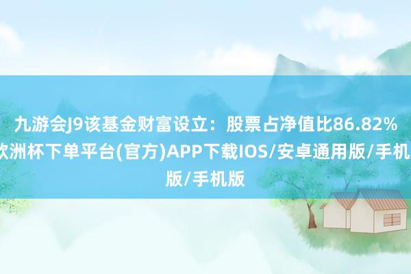 九游会J9该基金财富设立：股票占净值比86.82%-欧洲杯下单平台(官方)APP下载IOS/安卓通用版/手机版