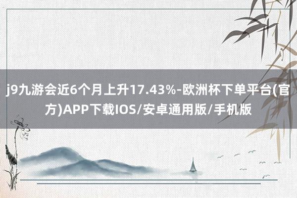 j9九游会近6个月上升17.43%-欧洲杯下单平台(官方)APP下载IOS/安卓通用版/手机版