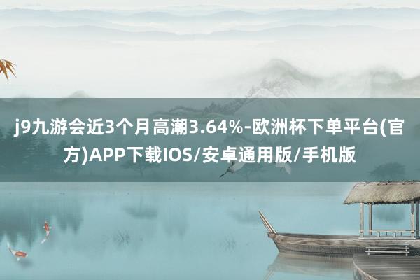 j9九游会近3个月高潮3.64%-欧洲杯下单平台(官方)APP下载IOS/安卓通用版/手机版