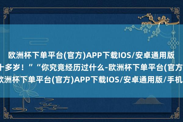 欧洲杯下单平台(官方)APP下载IOS/安卓通用版/手机版”“我明明才二十多岁！”“你究竟经历过什么-欧洲杯下单平台(官方)APP下载IOS/安卓通用版/手机版