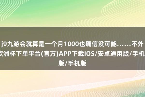 j9九游会就算是一个月1000也确信没可能……不外-欧洲杯下单平台(官方)APP下载IOS/安卓通用版/手机版