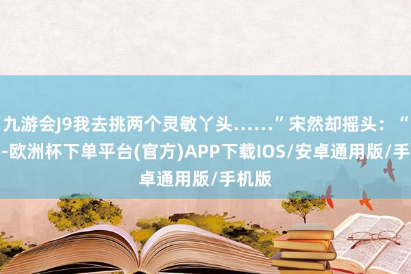 九游会J9我去挑两个灵敏丫头……”宋然却摇头：“以后-欧洲杯下单平台(官方)APP下载IOS/安卓通用版/手机版