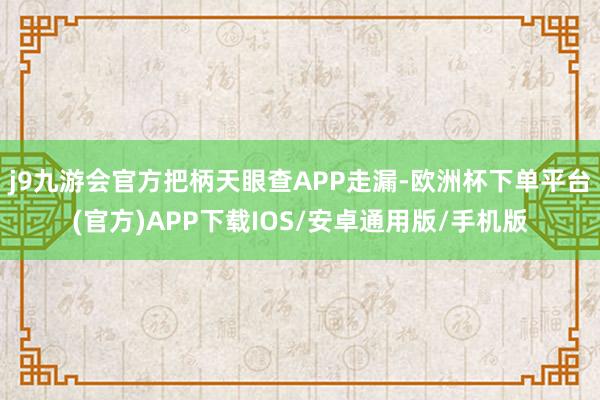 j9九游会官方把柄天眼查APP走漏-欧洲杯下单平台(官方)APP下载IOS/安卓通用版/手机版