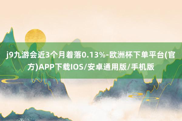 j9九游会近3个月着落0.13%-欧洲杯下单平台(官方)APP下载IOS/安卓通用版/手机版