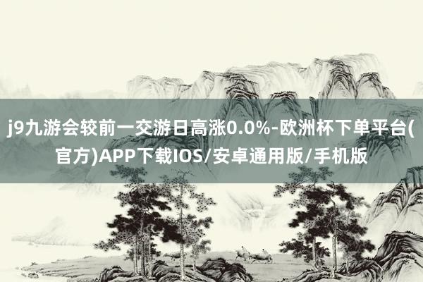 j9九游会较前一交游日高涨0.0%-欧洲杯下单平台(官方)APP下载IOS/安卓通用版/手机版