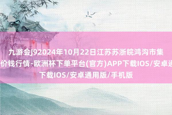 九游会J92024年10月22日江苏苏浙皖鸿沟市集发展有限公司价钱行情-欧洲杯下单平台(官方)APP下载IOS/安卓通用版/手机版