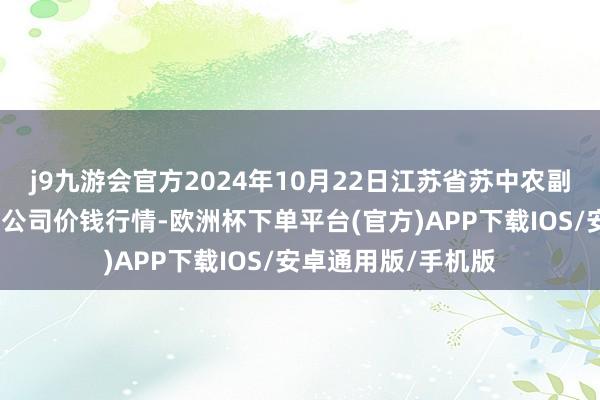 j9九游会官方2024年10月22日江苏省苏中农副家具交往中心有限公司价钱行情-欧洲杯下单平台(官方)APP下载IOS/安卓通用版/手机版