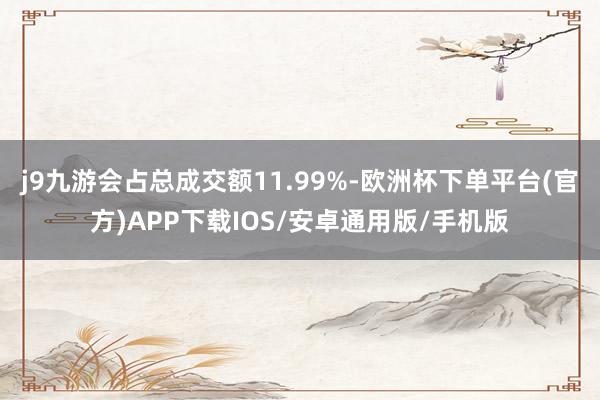 j9九游会占总成交额11.99%-欧洲杯下单平台(官方)APP下载IOS/安卓通用版/手机版