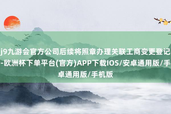 j9九游会官方公司后续将照章办理关联工商变更登记手续-欧洲杯下单平台(官方)APP下载IOS/安卓通用版/手机版