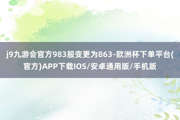 j9九游会官方983股变更为863-欧洲杯下单平台(官方)APP下载IOS/安卓通用版/手机版