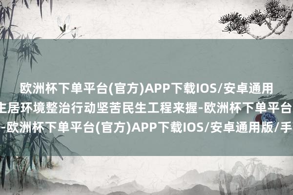 欧洲杯下单平台(官方)APP下载IOS/安卓通用版/手机版永远把东谈主居环境整治行动坚苦民生工程来握-欧洲杯下单平台(官方)APP下载IOS/安卓通用版/手机版