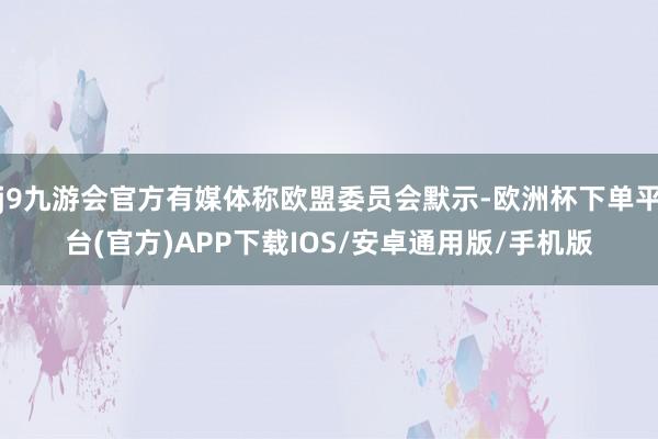 j9九游会官方有媒体称欧盟委员会默示-欧洲杯下单平台(官方)APP下载IOS/安卓通用版/手机版