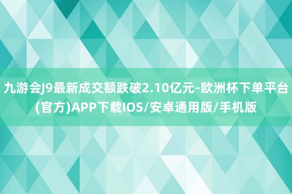 九游会J9最新成交额跌破2.10亿元-欧洲杯下单平台(官方)APP下载IOS/安卓通用版/手机版