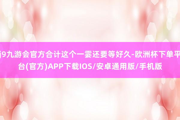 j9九游会官方合计这个一霎还要等好久-欧洲杯下单平台(官方)APP下载IOS/安卓通用版/手机版