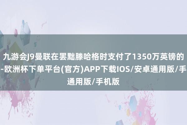 九游会J9曼联在罢黜滕哈格时支付了1350万英镑的抵偿-欧洲杯下单平台(官方)APP下载IOS/安卓通用版/手机版