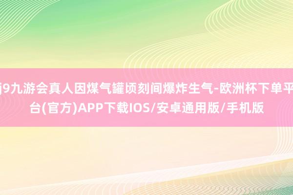 j9九游会真人因煤气罐顷刻间爆炸生气-欧洲杯下单平台(官方)APP下载IOS/安卓通用版/手机版