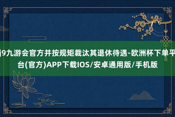 j9九游会官方并按规矩裁汰其退休待遇-欧洲杯下单平台(官方)APP下载IOS/安卓通用版/手机版