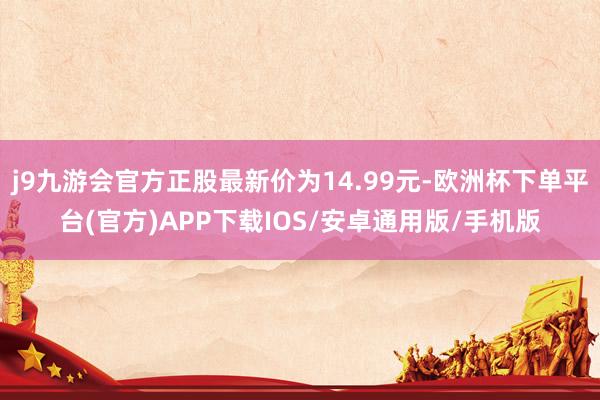 j9九游会官方正股最新价为14.99元-欧洲杯下单平台(官方)APP下载IOS/安卓通用版/手机版