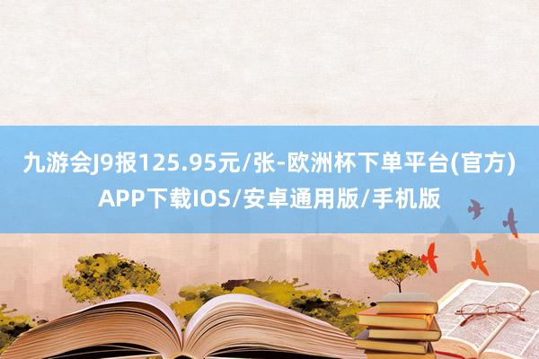 九游会J9报125.95元/张-欧洲杯下单平台(官方)APP下载IOS/安卓通用版/手机版