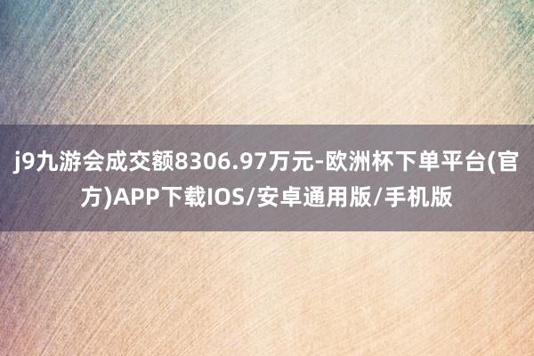 j9九游会成交额8306.97万元-欧洲杯下单平台(官方)APP下载IOS/安卓通用版/手机版