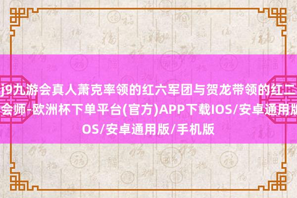 j9九游会真人萧克率领的红六军团与贺龙带领的红二军团得手会师-欧洲杯下单平台(官方)APP下载IOS/安卓通用版/手机版