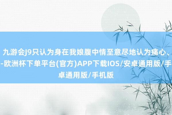 九游会J9只认为身在我娘腹中情至意尽地认为痛心、震怒-欧洲杯下单平台(官方)APP下载IOS/安卓通用版/手机版