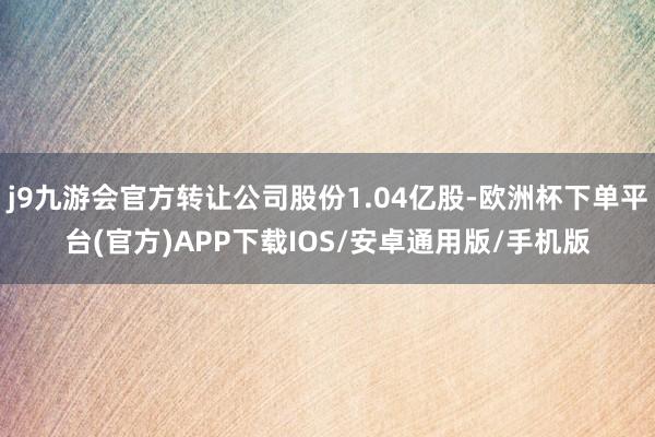 j9九游会官方转让公司股份1.04亿股-欧洲杯下单平台(官方)APP下载IOS/安卓通用版/手机版