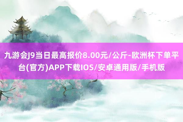 九游会J9当日最高报价8.00元/公斤-欧洲杯下单平台(官方)APP下载IOS/安卓通用版/手机版