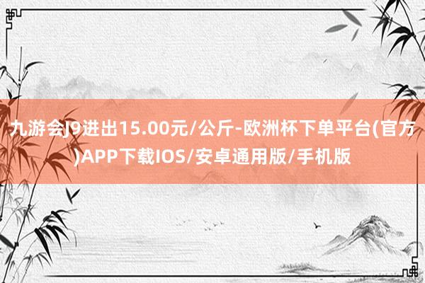 九游会J9进出15.00元/公斤-欧洲杯下单平台(官方)APP下载IOS/安卓通用版/手机版