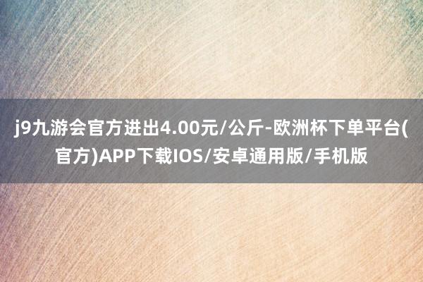 j9九游会官方进出4.00元/公斤-欧洲杯下单平台(官方)APP下载IOS/安卓通用版/手机版