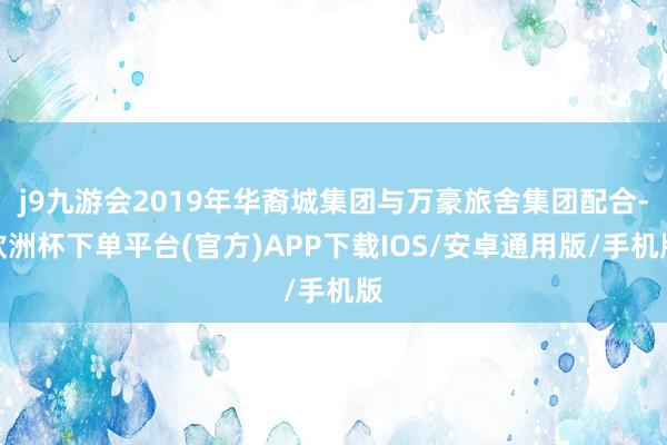 j9九游会2019年华裔城集团与万豪旅舍集团配合-欧洲杯下单平台(官方)APP下载IOS/安卓通用版/手机版