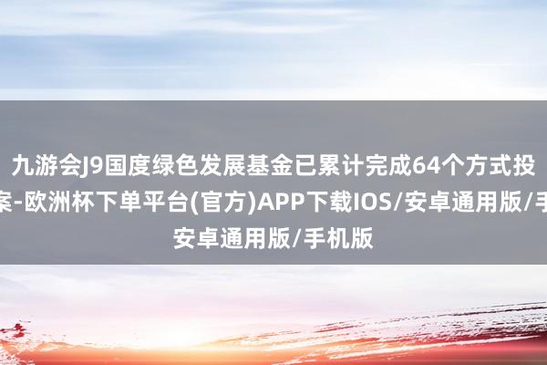 九游会J9国度绿色发展基金已累计完成64个方式投资方案-欧洲杯下单平台(官方)APP下载IOS/安卓通用版/手机版