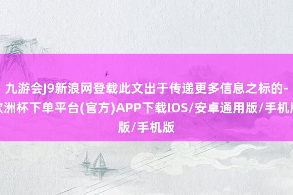 九游会J9新浪网登载此文出于传递更多信息之标的-欧洲杯下单平台(官方)APP下载IOS/安卓通用版/手机版