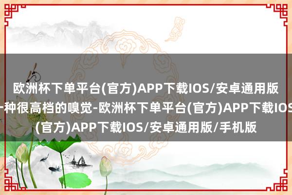 欧洲杯下单平台(官方)APP下载IOS/安卓通用版/手机版给东说念主一种很高档的嗅觉-欧洲杯下单平台(官方)APP下载IOS/安卓通用版/手机版